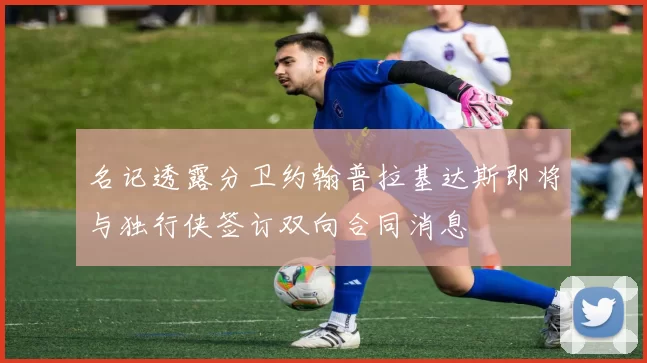 名记透露分卫约翰普拉基达斯即将与独行侠签订双向合同消息