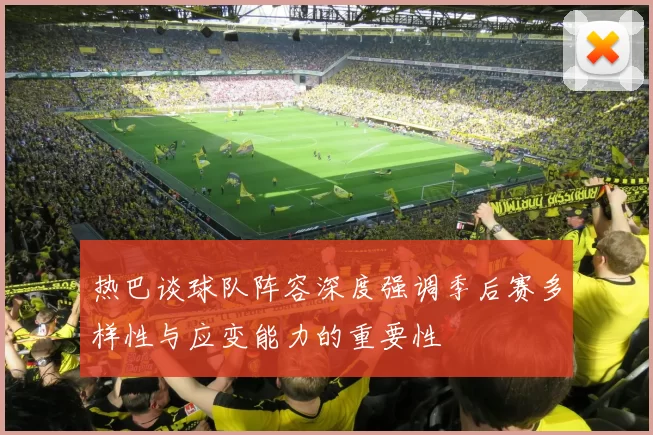 热巴谈球队阵容深度强调季后赛多样性与应变能力的重要性