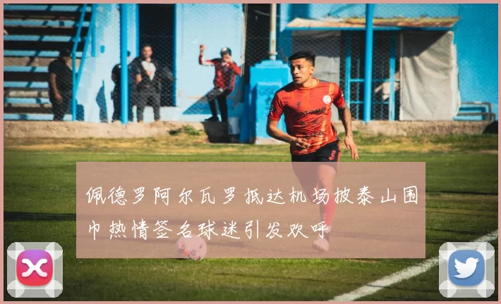 佩德罗阿尔瓦罗抵达机场披泰山围巾热情签名球迷引发欢呼