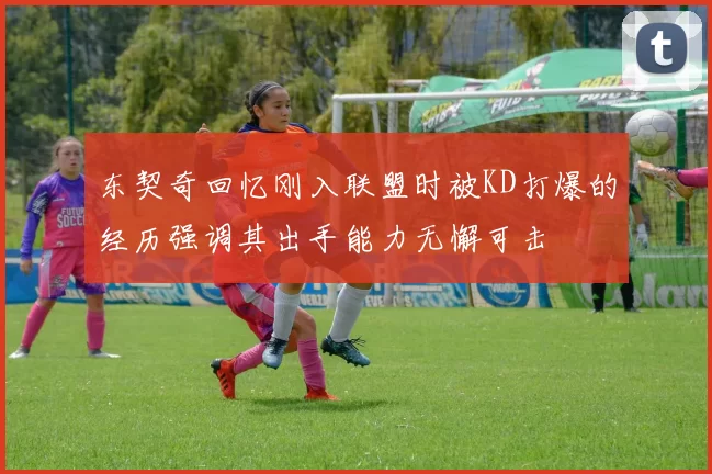 东契奇回忆刚入联盟时被KD打爆的经历强调其出手能力无懈可击