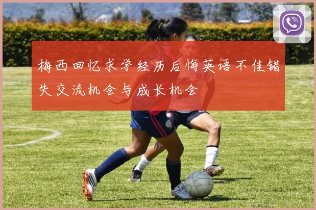 梅西回忆求学经历后悔英语不佳错失交流机会与成长机会