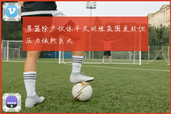 男篮除夕仅休半天训练氛围良好但压力依然巨大