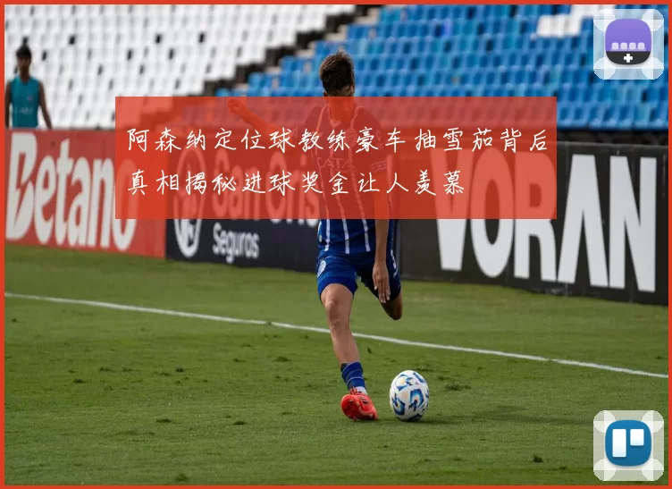 阿森纳定位球教练豪车抽雪茄背后真相揭秘进球奖金让人羡慕