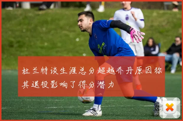 杜兰特谈生涯总分超越乔丹原因称其退役影响了得分潜力