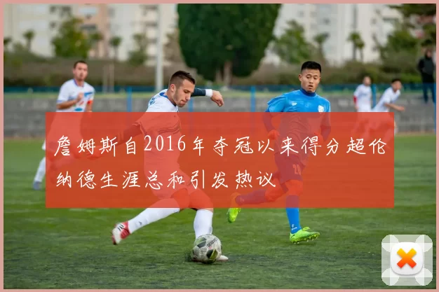 詹姆斯自2016年夺冠以来得分超伦纳德生涯总和引发热议