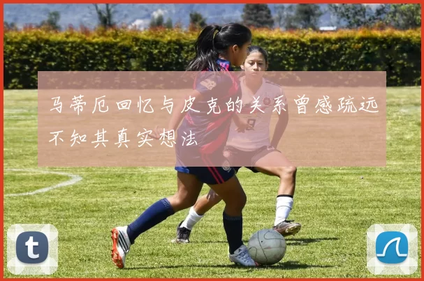 马蒂厄回忆与皮克的关系曾感疏远不知其真实想法