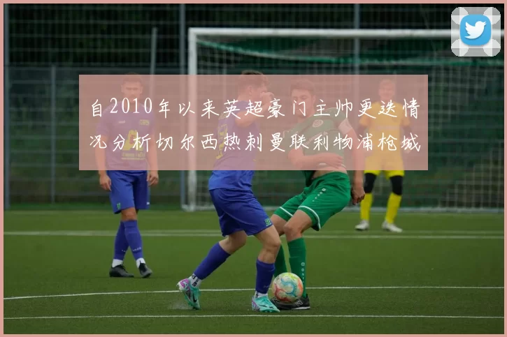自2010年以来英超豪门主帅更迭情况分析切尔西热刺曼联利物浦枪城的变化趋势