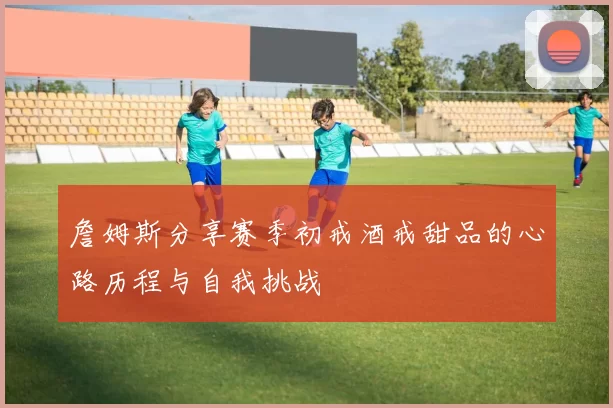 詹姆斯分享赛季初戒酒戒甜品的心路历程与自我挑战