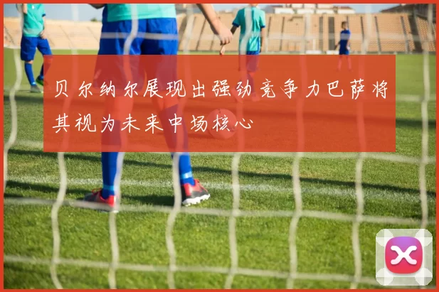 贝尔纳尔展现出强劲竞争力巴萨将其视为未来中场核心