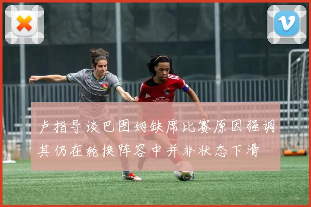 卢指导谈巴图姆缺席比赛原因强调其仍在轮换阵容中并非状态下滑