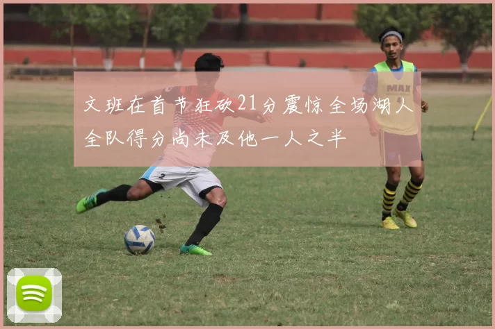 文班在首节狂砍21分震惊全场湖人全队得分尚未及他一人之半
