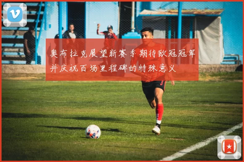 奥布拉克展望新赛季期待欧冠冠军并庆祝百场里程碑的特殊意义