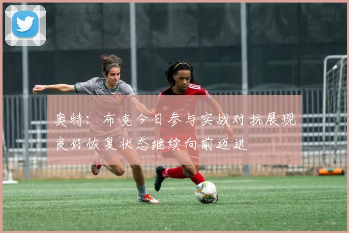 奥特：布克今日参与实战对抗展现良好恢复状态继续向前迈进