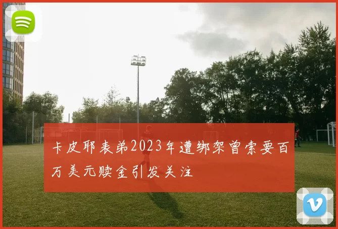 卡皮耶表弟2023年遭绑架曾索要百万美元赎金引发关注