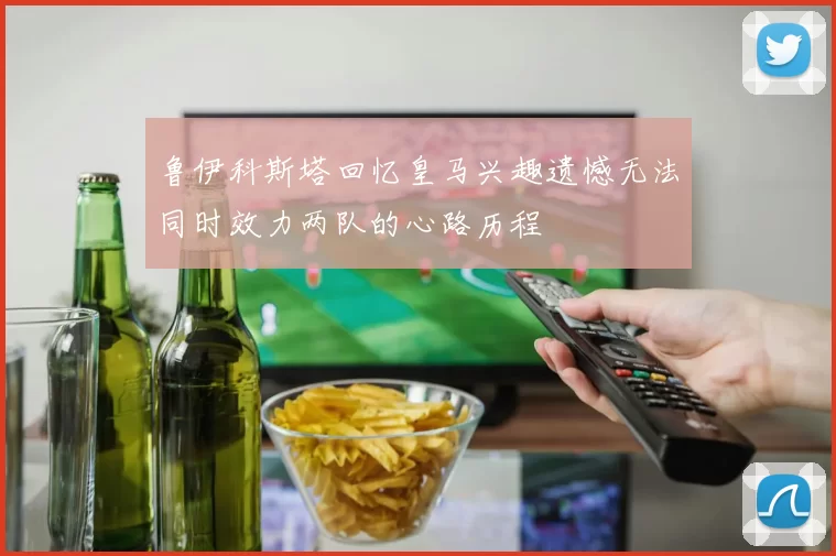 鲁伊科斯塔回忆皇马兴趣遗憾无法同时效力两队的心路历程