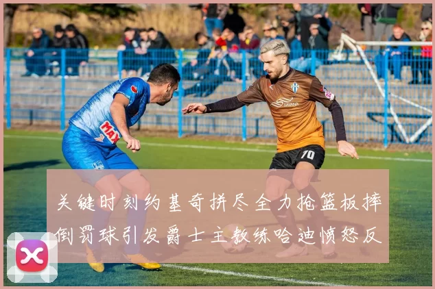 关键时刻约基奇拼尽全力抢篮板摔倒罚球引发爵士主教练哈迪愤怒反应
