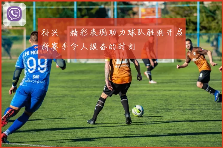 孙兴慜精彩表现助力球队胜利开启新赛季令人振奋的时刻
