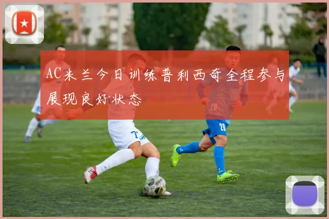 AC米兰今日训练普利西奇全程参与展现良好状态