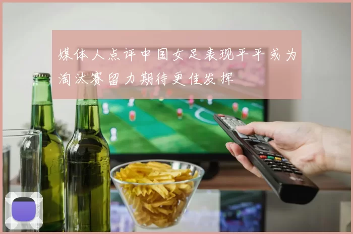 媒体人点评中国女足表现平平或为淘汰赛留力期待更佳发挥