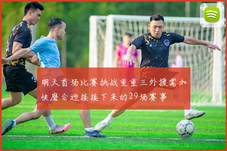 明天首场比赛挑战重重三外援需加快磨合迎接接下来的29场赛事
