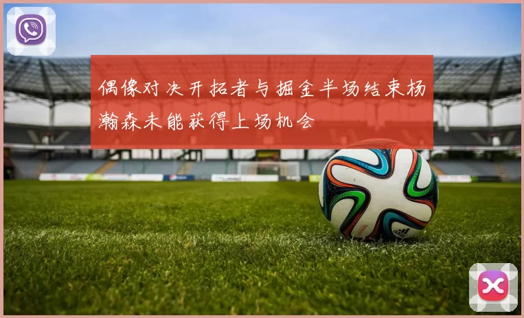 偶像对决开拓者与掘金半场结束杨瀚森未能获得上场机会